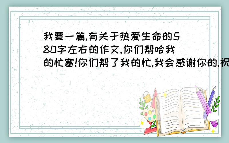 我要一篇,有关于热爱生命的580字左右的作文.你们帮哈我的忙塞!你们帮了我的忙,我会感谢你的,祝：好人一生平安,好人有好报!求求你们了,我真的好急呀!