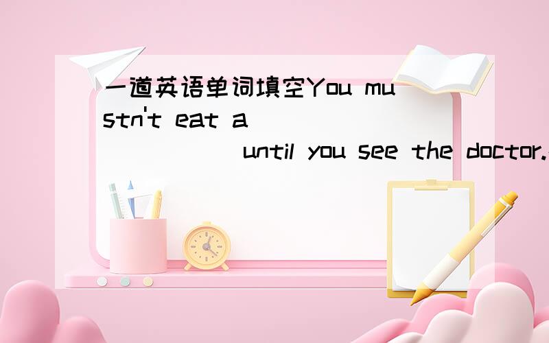 一道英语单词填空You mustn't eat a________ until you see the doctor.在横线上填上合适的单词,字母开头已经给出.