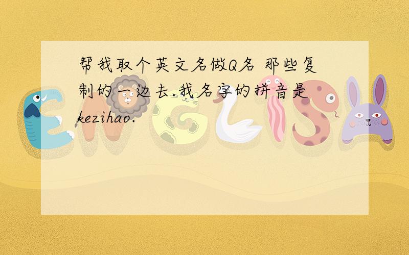 帮我取个英文名做Q名 那些复制的一边去.我名字的拼音是 kezihao.