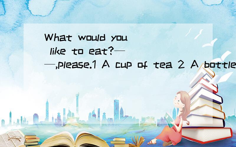 What would you like to eat?——,please.1 A cup of tea 2 A bottle of milk3 A bowl of noodles 4 A glass of water