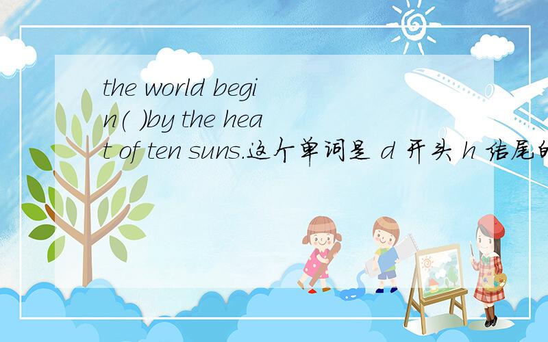 the world begin( )by the heat of ten suns.这个单词是 d 开头 h 结尾的!this picture is different ( )that one.we bought fruit in the( ）