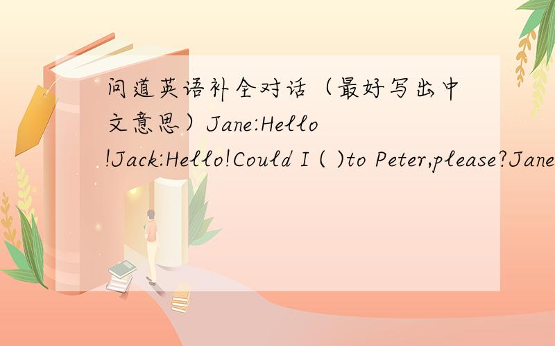 问道英语补全对话（最好写出中文意思）Jane:Hello!Jack:Hello!Could I ( )to Peter,please?Jane:Peter,it's for you.Peter:Hello.This is Peter( ).Who's that?Jack:It's ( ) here.Shall we go to（ ）Water Park( ),Dick?Peter:( I want to see hi