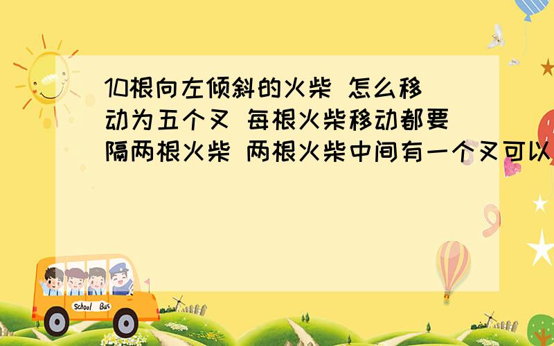 10根向左倾斜的火柴 怎么移动为五个叉 每根火柴移动都要隔两根火柴 两根火柴中间有一个叉可以移动 改...10根向左倾斜的火柴 怎么移动为五个叉 每根火柴移动都要隔两根火柴 两根火柴中