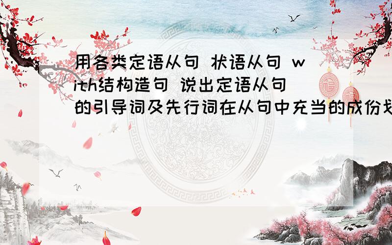 用各类定语从句 状语从句 with结构造句 说出定语从句的引导词及先行词在从句中充当的成份划出状语从句的引导词及说出其类型 求发