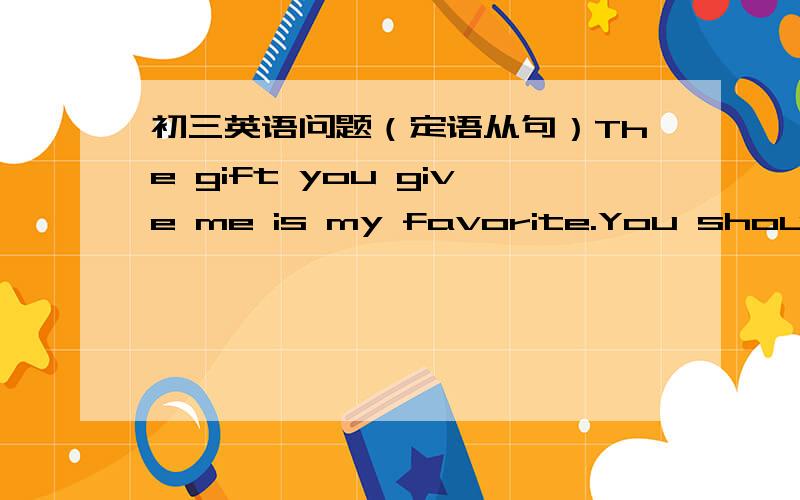 初三英语问题（定语从句）The gift you give me is my favorite.You should change the way you speak.这两句话虽然都是定语从句,看起来也差不多.但是仔细一想,第一句可以还原成you give me the gift .而第二句如果