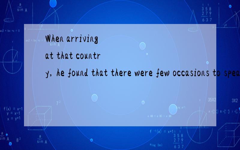 When arriving at that country, he found that there were few occasions to speak chinese.句中arriving为何用进行时,后面found,were为什么用过去时?