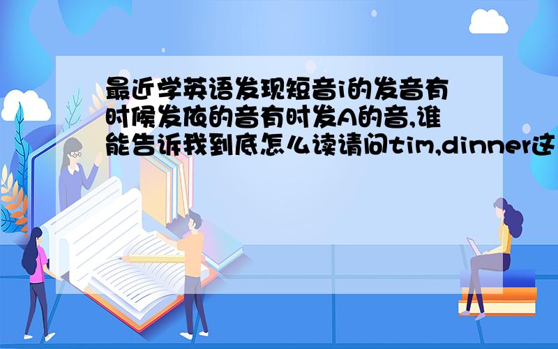 最近学英语发现短音i的发音有时候发依的音有时发A的音,谁能告诉我到底怎么读请问tim,dinner这样的词i的发音，我听金山词霸和录音都像依的音，但是it,is 读的是A，既然都是一个发音为什么