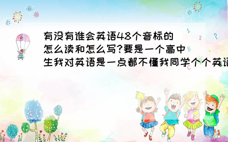 有没有谁会英语48个音标的 怎么读和怎么写?要是一个高中生我对英语是一点都不懂我同学个个英语都说的很好,他们和我说话都是用英语我听不懂所以我要学,不过我现在连最基础的都不会啊!