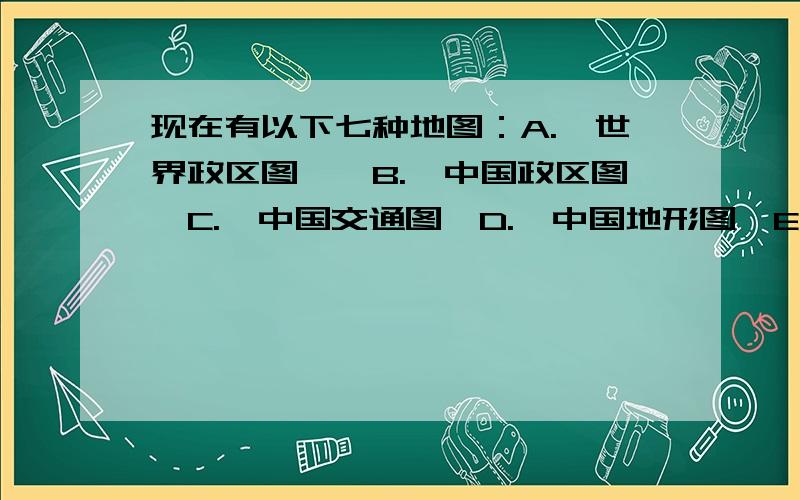 现在有以下七种地图：A.《世界政区图》、B.《中国政区图》C.《中国交通图》D.《中国地形图》E.《西安交通图》F.《西安地形图》G.《西安旅游图》.请回答：1.当你到达陌生的西安时,你首先