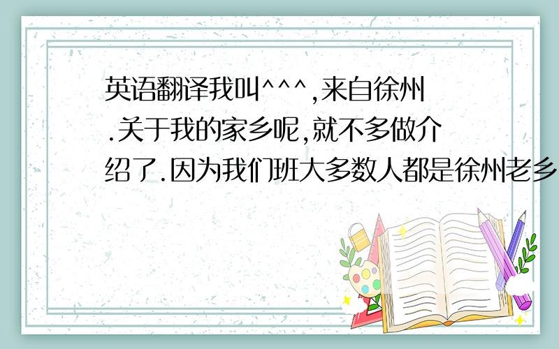 英语翻译我叫^^^,来自徐州.关于我的家乡呢,就不多做介绍了.因为我们班大多数人都是徐州老乡.我也不知道为什么来到这里,既然来了就会努力完成学业.我平常喜欢玩游戏,但同样也喜欢看书.