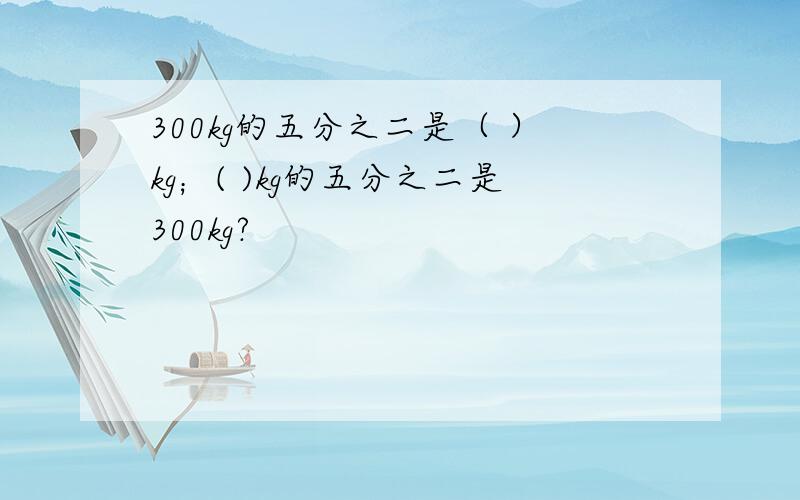 300kg的五分之二是（ ）kg；( )kg的五分之二是300kg?