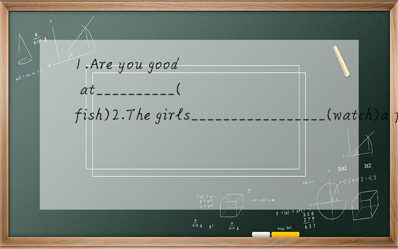 1.Are you good at__________(fish)2.The girls_________________(watch)a foot match next Sunday3.What would you like_________(eat)?4.______(do)you go swimming last Saturday morning?No.We___________(watch)a film5.My hobbies are__________(swim)and________