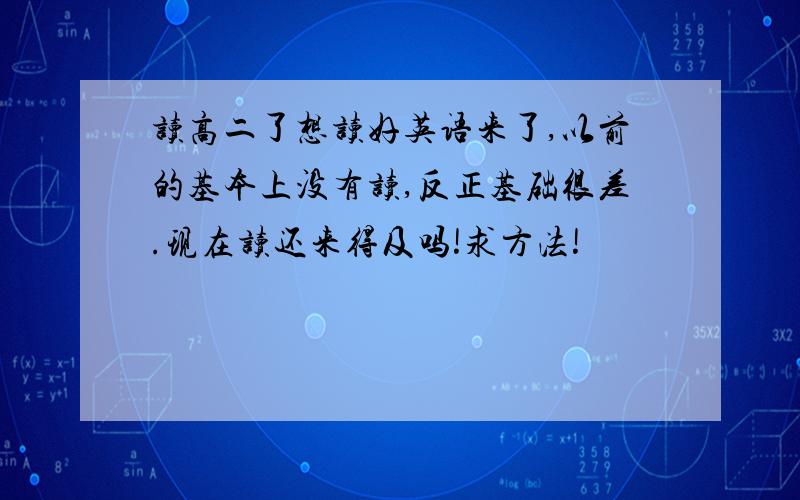 读高二了想读好英语来了,以前的基本上没有读,反正基础很差.现在读还来得及吗!求方法!