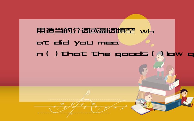 用适当的介词或副词填空 what did you mean（）that the goods（）low quality can`t be sent there用适当的介词或副词填空1.what did you mean（）that？2.the goods（）low quality can`t be sent there。