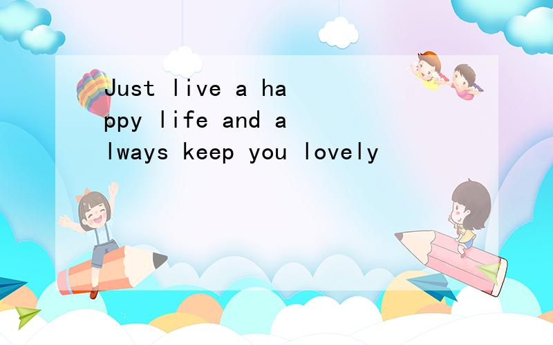 Just live a happy life and always keep you lovely