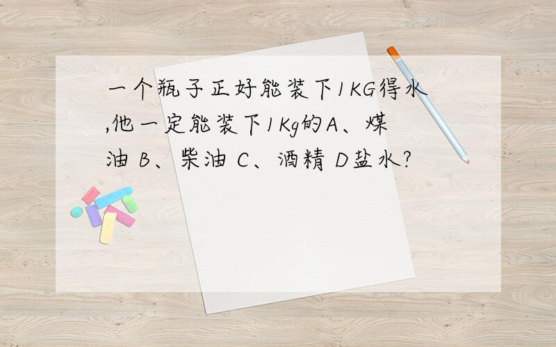 一个瓶子正好能装下1KG得水,他一定能装下1Kg的A、煤油 B、柴油 C、酒精 D盐水?