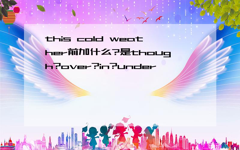 this cold weather前加什么?是though?over?in?under