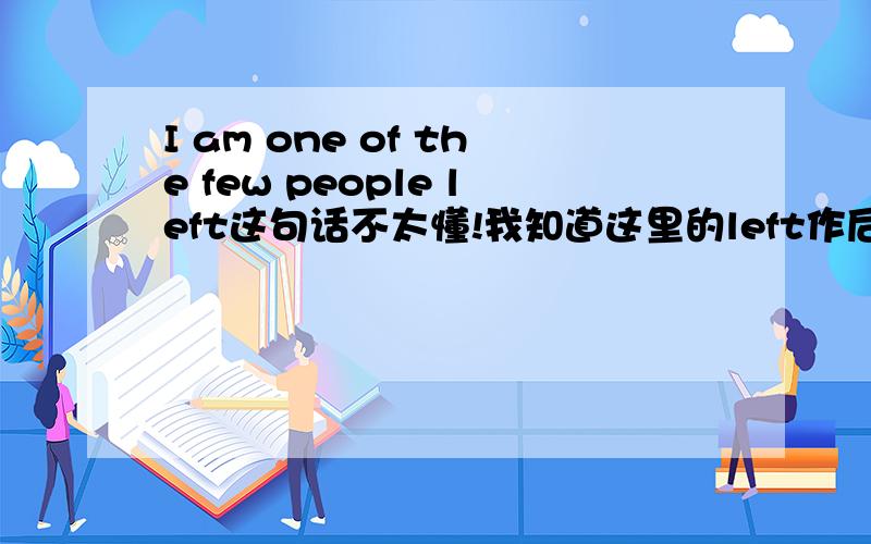 I am one of the few people left这句话不太懂!我知道这里的left作后置定语,但就是这个句子我没看懂主语是I,系动词am,后面是名词作表语吧怎么可以又出来一个动词left,怎么讲呢?麻烦各位指导一下我.