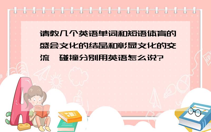 请教几个英语单词和短语体育的盛会文化的结晶和彰显文化的交流、碰撞分别用英语怎么说?