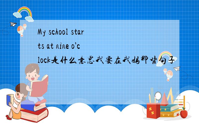 My school starts at nine o'clock是什么意思我要在我妈那背句子