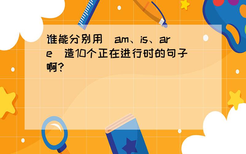 谁能分别用（am、is、are）造10个正在进行时的句子啊?