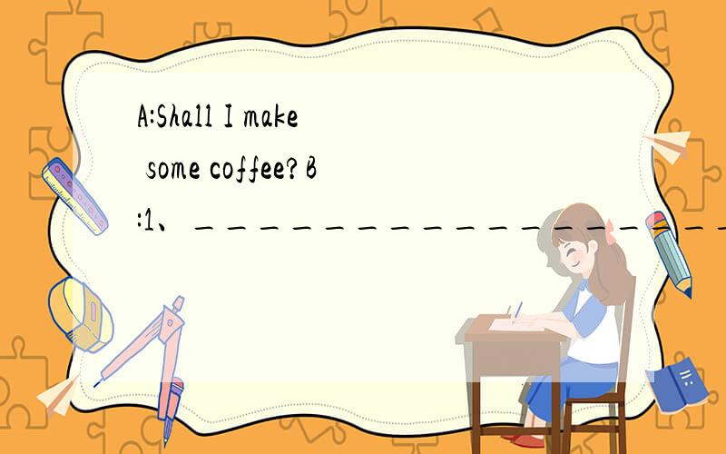 A:Shall I make some coffee?B:1、____________________.A:Do you want some milk?B:2、____________________.A:What else do you want?B:3、____________________.A:Here you are.B:4、____________________.A:5、____________________.