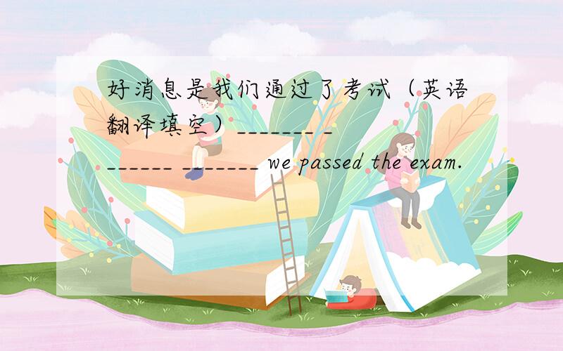 好消息是我们通过了考试（英语翻译填空）_______ _______ _______ we passed the exam.