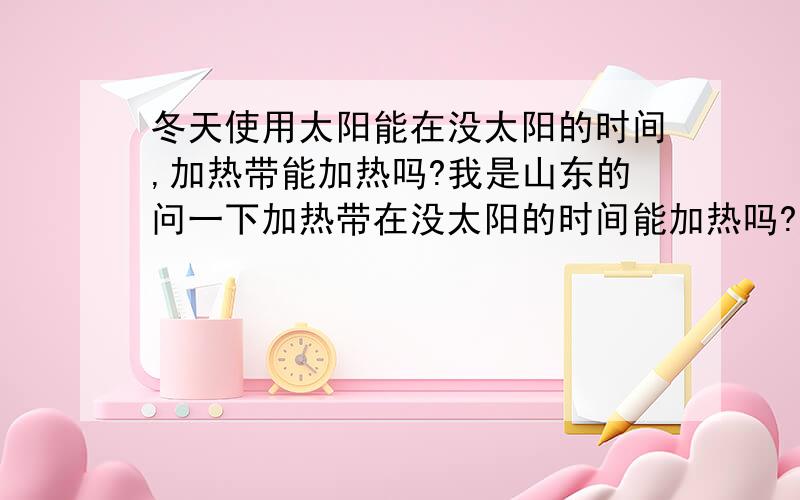 冬天使用太阳能在没太阳的时间,加热带能加热吗?我是山东的问一下加热带在没太阳的时间能加热吗?加热带耗电多不多?顺便问一下那个品牌的太阳能性能价位比较好.