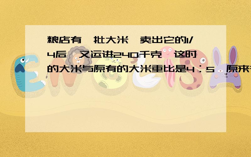 粮店有一批大米,卖出它的1/4后,又运进240千克,这时的大米与原有的大米重比是4：5,原来有大米多少千克