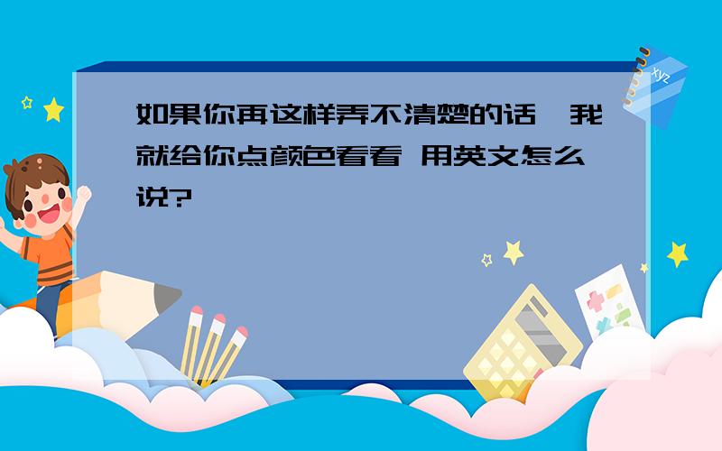 如果你再这样弄不清楚的话,我就给你点颜色看看 用英文怎么说?