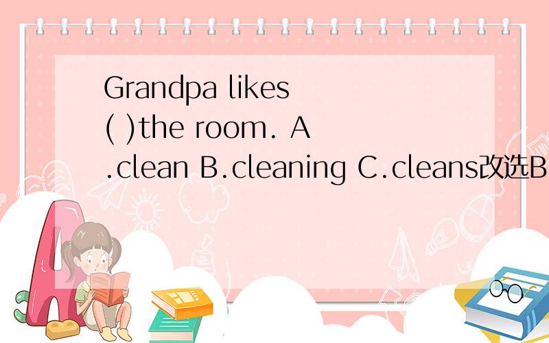 Grandpa likes ( )the room. A.clean B.cleaning C.cleans改选B,但是求理由.理由最好要充分一些!