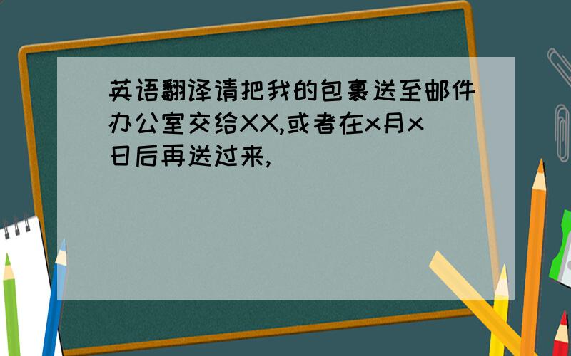 英语翻译请把我的包裹送至邮件办公室交给XX,或者在x月x日后再送过来,