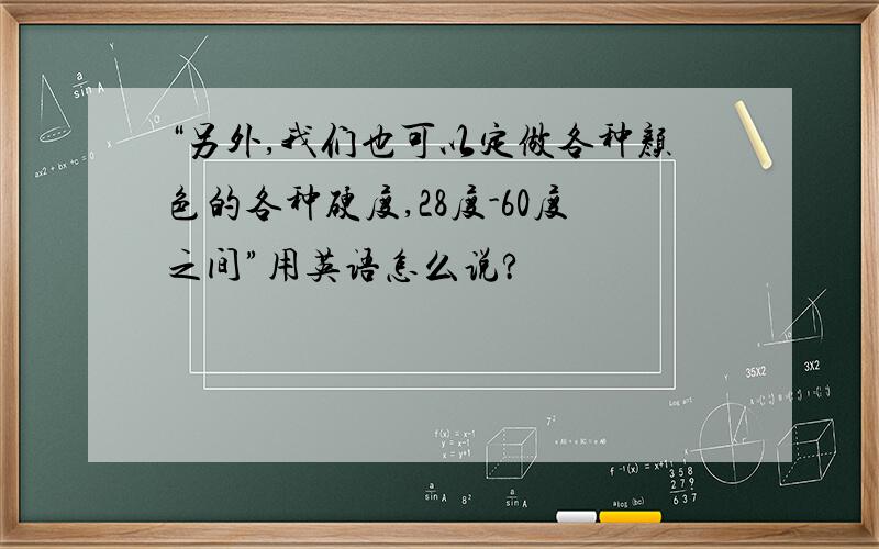 “另外,我们也可以定做各种颜色的各种硬度,28度-60度之间”用英语怎么说?