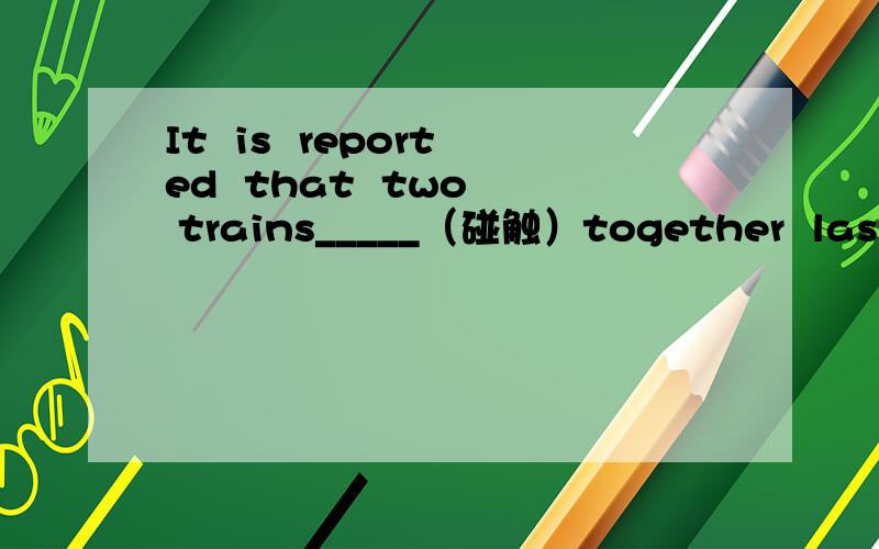 It  is  reported  that  two  trains_____（碰触）together  last  week.热情的打招呼_____________换句话说____________P_________  do  a  hard  but  great  job.The  deliver  newspapers  no  matter  how  tough  the  weather  is.把……组