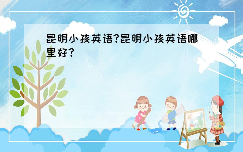 昆明小孩英语?昆明小孩英语哪里好?