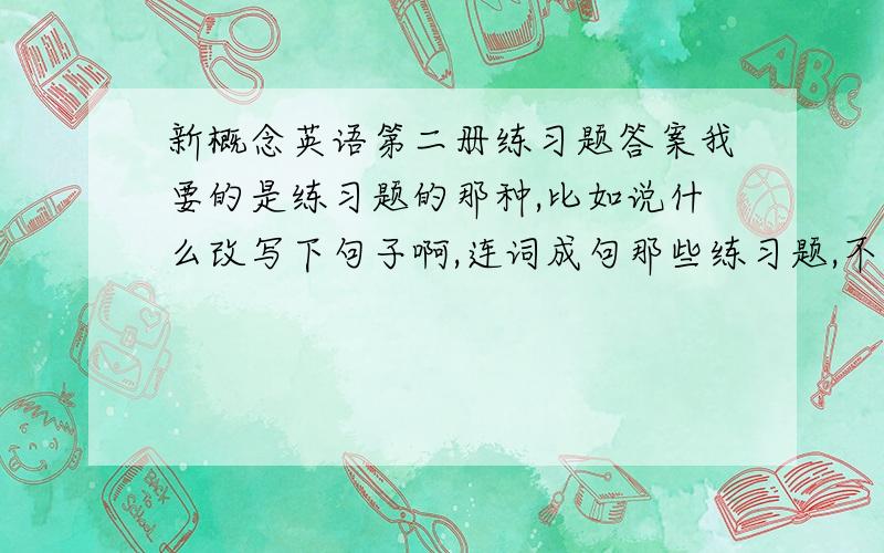 新概念英语第二册练习题答案我要的是练习题的那种,比如说什么改写下句子啊,连词成句那些练习题,不是选择题吖吖,我要整本书的答案!