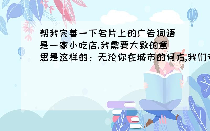 帮我完善一下名片上的广告词语是一家小吃店.我需要大致的意思是这样的：无论你在城市的何方,我们专为你送达你需要的寄托.我们送的不是外卖.是你对我的信赖.感谢你在千万的店选择我