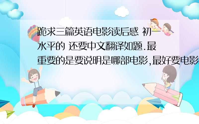 跪求三篇英语电影读后感 初一水平的 还要中文翻译如题.最重要的是要说明是哪部电影,最好要电影的英文名字和电影读后感（英文）的翻译.真的拜托了.拜托拜托