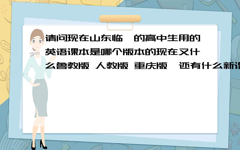 请问现在山东临沂的高中生用的英语课本是哪个版本的现在又什么鲁教版 人教版 重庆版  还有什么新课标的?2011年现在的高中生用的是哪个版本呢 请帮帮忙吧 然后把出版社也写出来 如果能