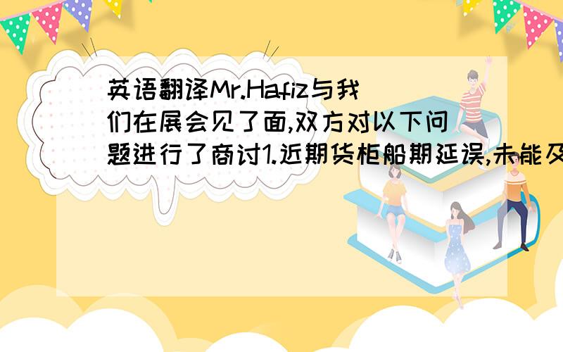 英语翻译Mr.Hafiz与我们在展会见了面,双方对以下问题进行了商讨1.近期货柜船期延误,未能及时交货问题.由于我们委托的船运公司需要中转或者是上大船时间延误,导致我司早已准备好的货,未