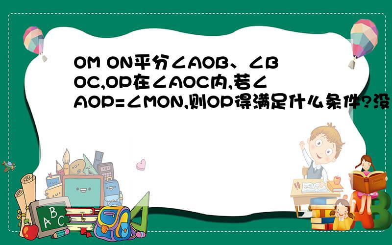 OM ON平分∠AOB、∠BOC,OP在∠AOC内,若∠AOP=∠MON,则OP得满足什么条件?没有会的吗 啊