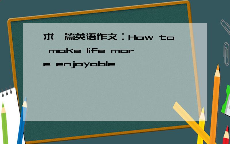 求一篇英语作文：How to make life more enjoyable