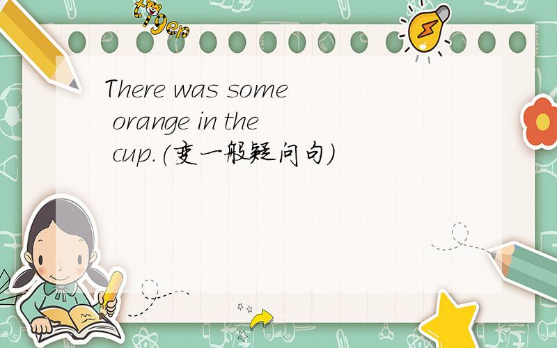 There was some orange in the cup.(变一般疑问句）