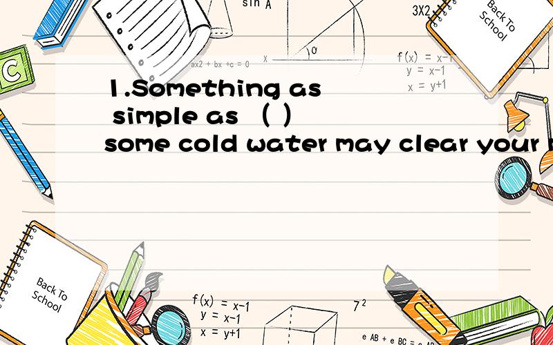 1.Something as simple as （ ）some cold water may clear your mind and relieve pressure.A.to drink B.drinking C.to be drinking D.drunk2.Lots of rescue workers were working around the clock,( )supplies to Yushu,Qinghai Province after the earthquake.A