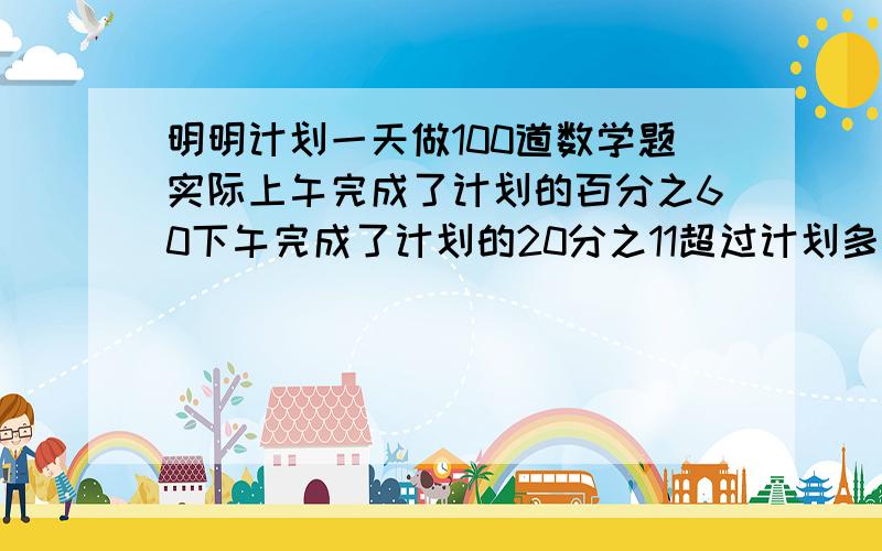 明明计划一天做100道数学题实际上午完成了计划的百分之60下午完成了计划的20分之11超过计划多少道