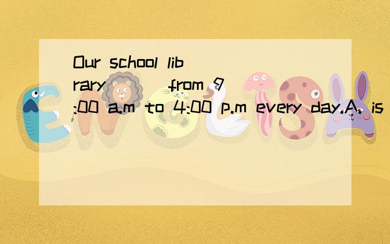 Our school library ___from 9:00 a.m to 4:00 p.m every day.A. is opened            B.is opening C.is open               D.opens