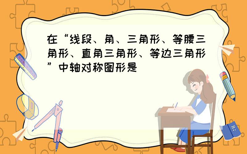 在“线段、角、三角形、等腰三角形、直角三角形、等边三角形”中轴对称图形是___