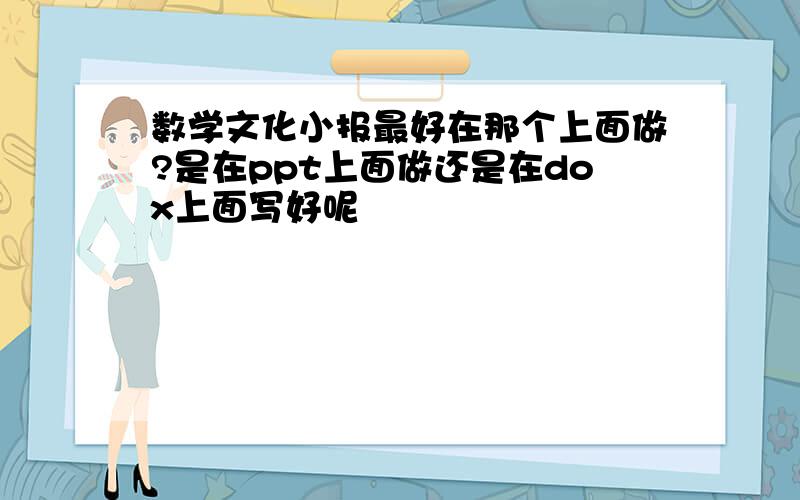 数学文化小报最好在那个上面做?是在ppt上面做还是在dox上面写好呢