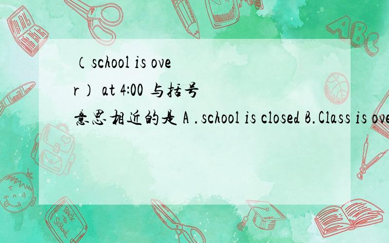 （school is over） at 4:00 与括号意思相近的是 A .school is closed B.Class is over C.We can go home