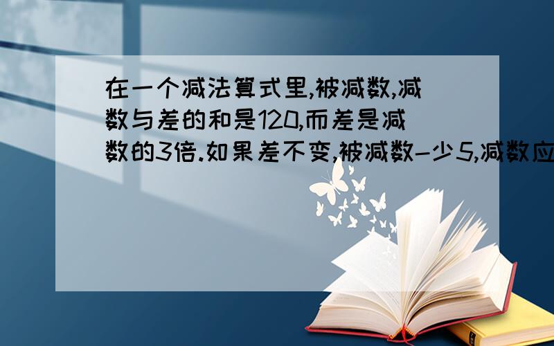 在一个减法算式里,被减数,减数与差的和是120,而差是减数的3倍.如果差不变,被减数-少5,减数应变为多少?